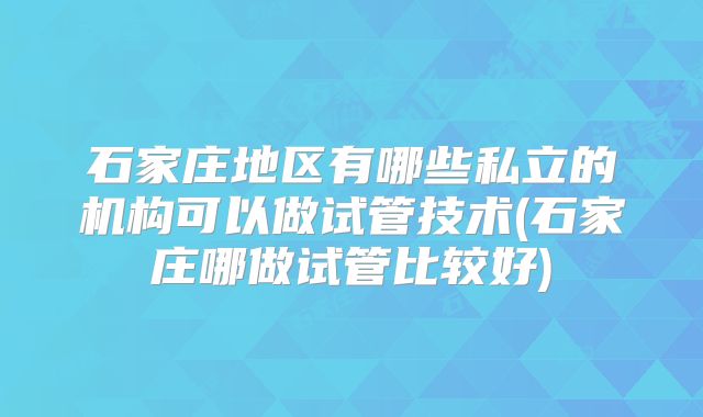 石家庄地区有哪些私立的机构可以做试管技术(石家庄哪做试管比较好)