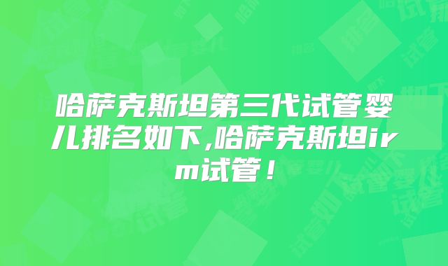哈萨克斯坦第三代试管婴儿排名如下,哈萨克斯坦irm试管！