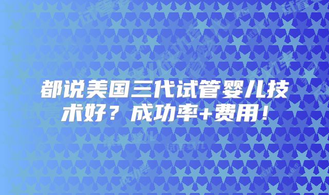 都说美国三代试管婴儿技术好？成功率+费用！