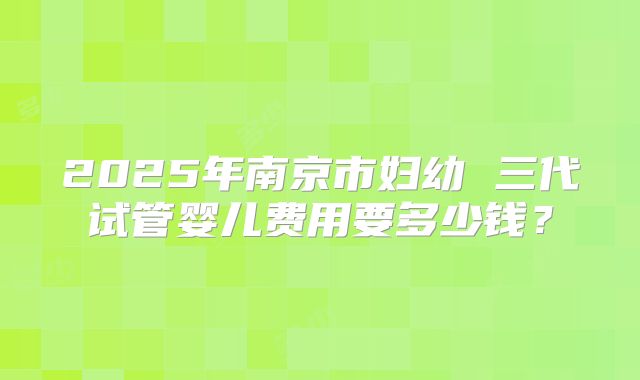 2025年南京市妇幼 三代试管婴儿费用要多少钱？