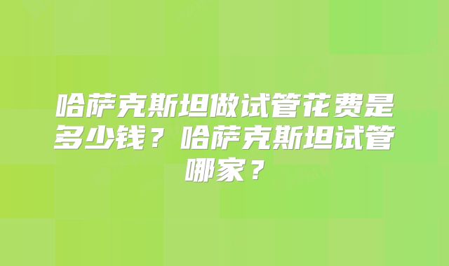 哈萨克斯坦做试管花费是多少钱？哈萨克斯坦试管哪家？