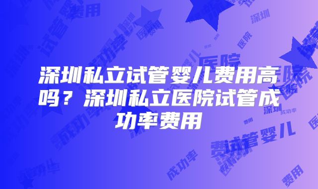 深圳私立试管婴儿费用高吗?深圳私立医院试管成功率费用