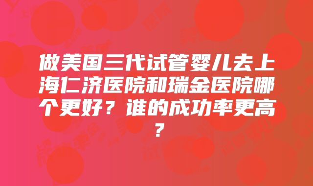 做美国三代试管婴儿去上海仁济医院和瑞金医院哪个更好?谁的成功率更高?