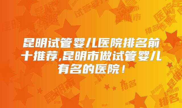 昆明试管婴儿医院排名前十推荐,昆明市做试管婴儿有名的医院!