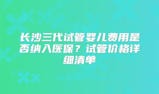 长沙三代试管婴儿费用是否纳入医保？试管价格详细清单