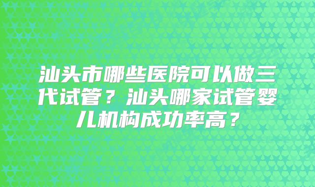 汕头市哪些医院可以做三代试管？汕头哪家试管婴儿机构成功率高？