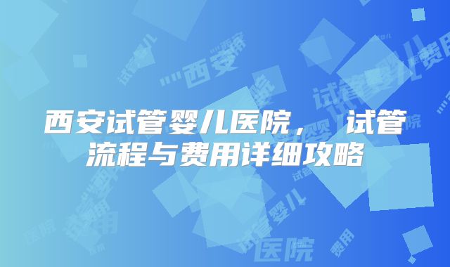西安试管婴儿医院， 试管流程与费用详细攻略