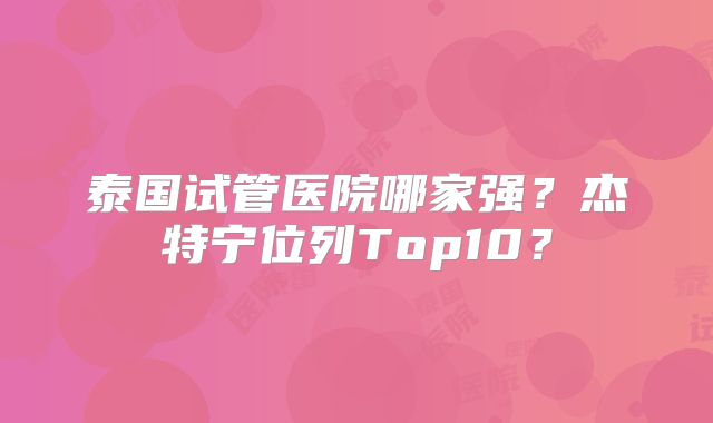 泰国试管医院哪家强？杰特宁位列Top10？