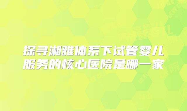 探寻湘雅体系下试管婴儿服务的核心医院是哪一家