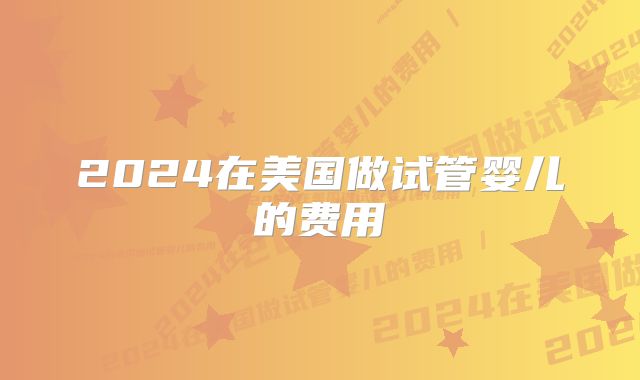 2024在美国做试管婴儿的费用