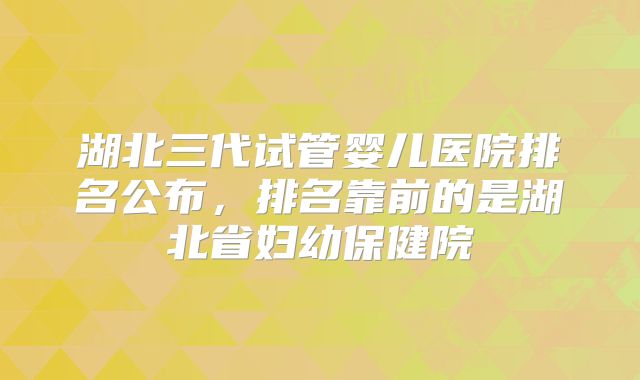 湖北三代试管婴儿医院排名公布，排名靠前的是湖北省妇幼保健院