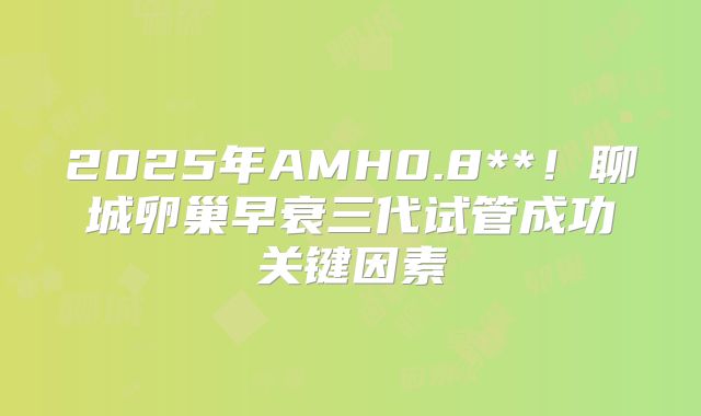 2025年AMH0.8**！聊城卵巢早衰三代试管成功关键因素