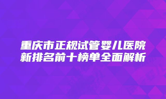 重庆市正规试管婴儿医院新排名前十榜单全面解析