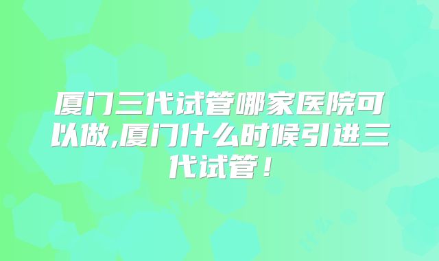 厦门三代试管哪家医院可以做,厦门什么时候引进三代试管！