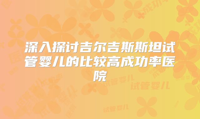 深入探讨吉尔吉斯斯坦试管婴儿的比较高成功率医院