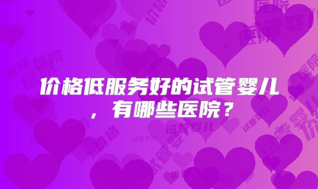 价格低服务好的试管婴儿，有哪些医院？