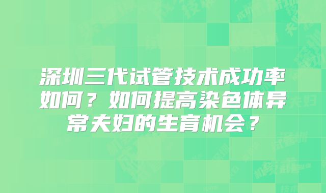 深圳三代试管技术成功率如何？如何提高染色体异常夫妇的生育机会？