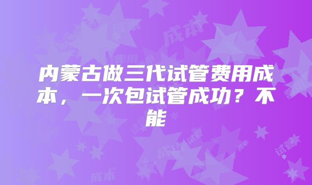 内蒙古做三代试管费用成本，一次包试管成功？不能
