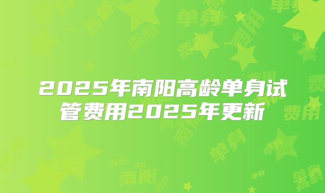 2025年南阳高龄单身试管费用2025年更新