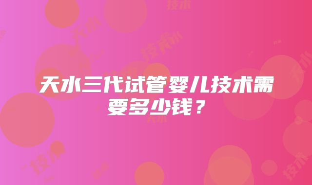 天水三代试管婴儿技术需要多少钱?