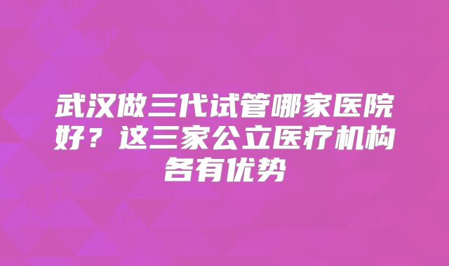 武汉做三代试管哪家医院好?这三家公立医疗机构各有优势