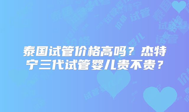 泰国试管价格高吗?杰特宁三代试管婴儿贵不贵?