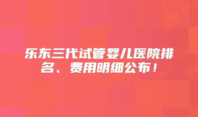 乐东三代试管婴儿医院排名、费用明细公布!