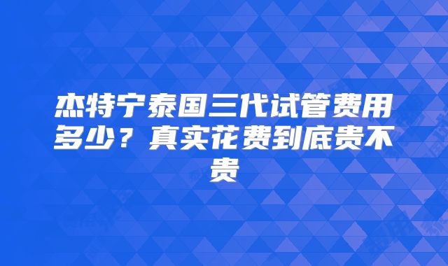 杰特宁泰国三代试管费用多少？真实花费到底贵不贵