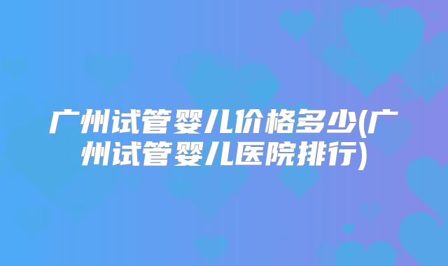 广州试管婴儿价格多少(广州试管婴儿医院排行)