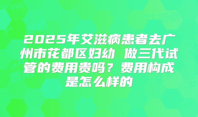 2025年艾滋病患者去广州市花都区妇幼 做三代试管的费用贵吗？费用构成是怎么样的