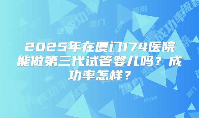 2025年在厦门174医院能做第三代试管婴儿吗?成功率怎样?