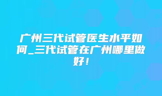 广州三代试管医生水平如何_三代试管在广州哪里做好！