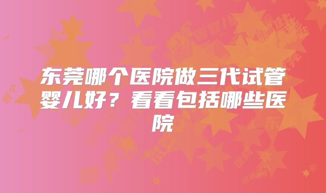 东莞哪个医院做三代试管婴儿好？看看包括哪些医院