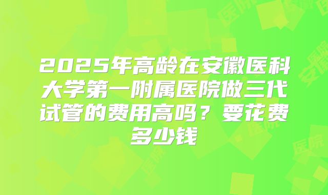 2025年高龄在安徽医科大学第一附属医院做三代试管的费用高吗？要花费多少钱