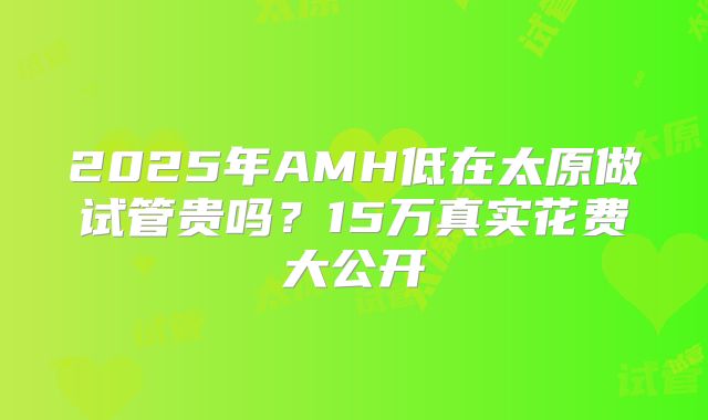 2025年AMH低在太原做试管贵吗？15万真实花费大公开