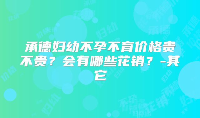 承德妇幼不孕不育价格贵不贵？会有哪些花销？-其它