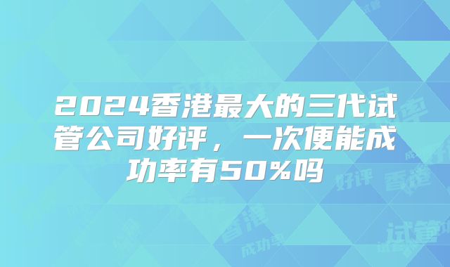 2024香港最大的三代试管公司好评，一次便能成功率有50%吗