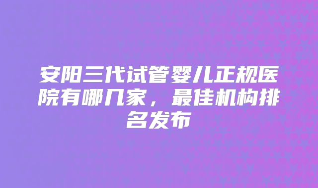 安阳三代试管婴儿正规医院有哪几家，最佳机构排名发布