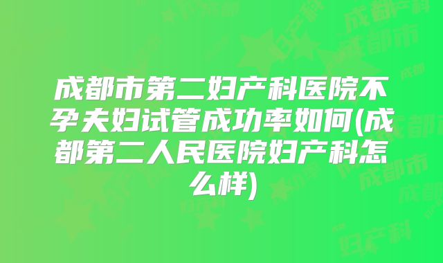 成都市第二妇产科医院不孕夫妇试管成功率如何(成都第二人民医院妇产科怎么样)