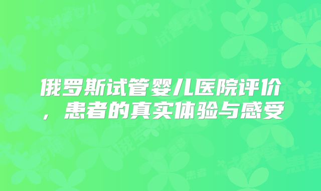 俄罗斯试管婴儿医院评价,患者的真实体验与感受