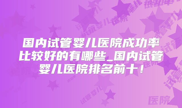 国内试管婴儿医院成功率比较好的有哪些_国内试管婴儿医院排名前十!