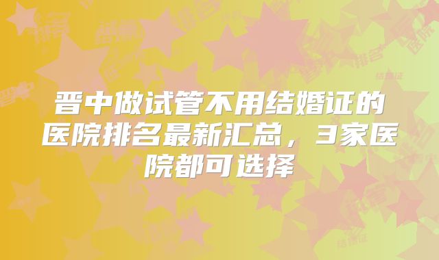晋中做试管不用结婚证的医院排名最新汇总，3家医院都可选择