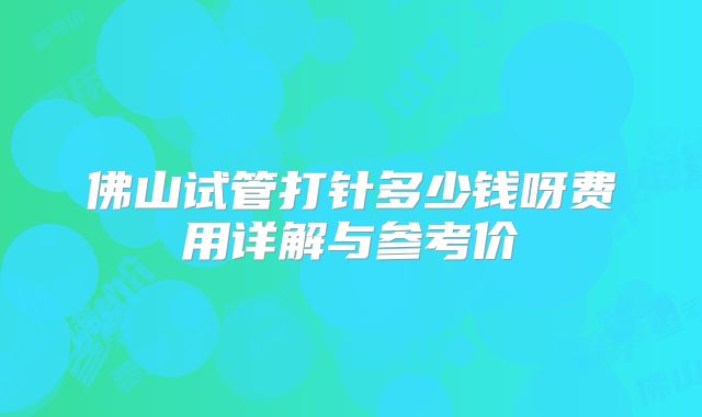 佛山试管打针多少钱呀费用详解与参考价