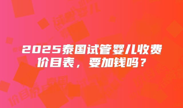 2025泰国试管婴儿收费价目表，要加钱吗？