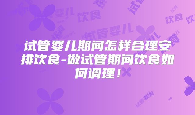 试管婴儿期间怎样合理安排饮食-做试管期间饮食如何调理！