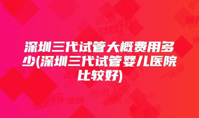 深圳三代试管大概费用多少(深圳三代试管婴儿医院比较好)