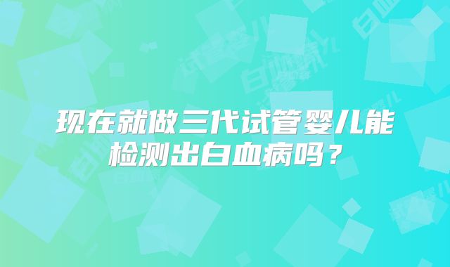 现在就做三代试管婴儿能检测出白血病吗？