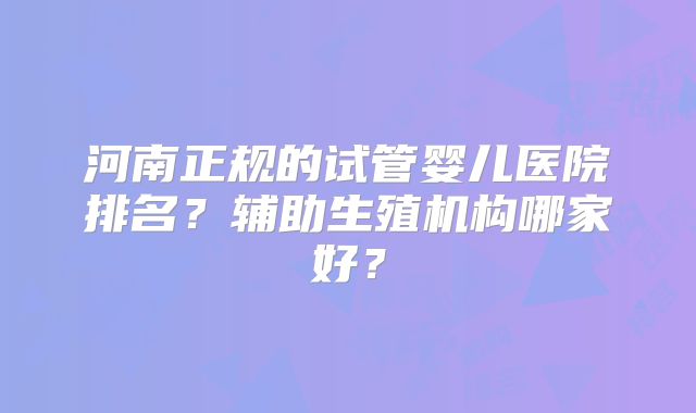 河南正规的试管婴儿医院排名？辅助生殖机构哪家好？