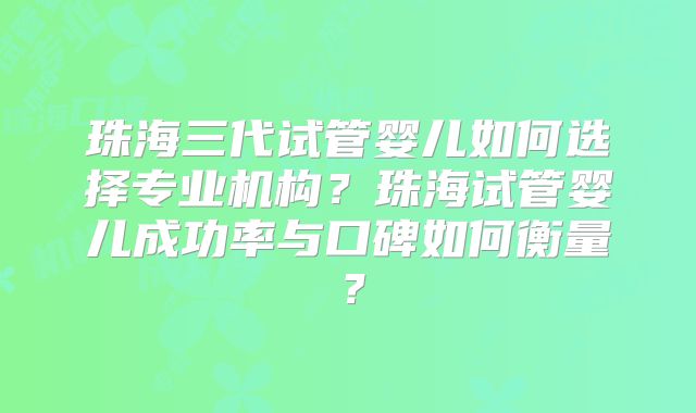 珠海三代试管婴儿如何选择专业机构？珠海试管婴儿成功率与口碑如何衡量？