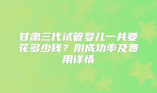 甘肃三代试管婴儿一共要花多少钱？附成功率及费用详情